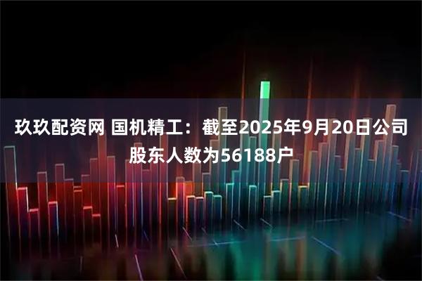 玖玖配资网 国机精工：截至2025年9月20日公司股东人数为56188户