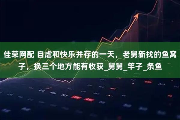 佳荣网配 自虐和快乐并存的一天,老舅新找的鱼窝子,换三个地方能有收获_舅舅_竿子_条鱼