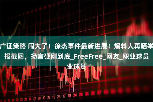 广证策略 闹大了！徐杰事件最新进展！爆料人再晒举报截图，扬言硬刚到底_FreeFree_网友_职业球员