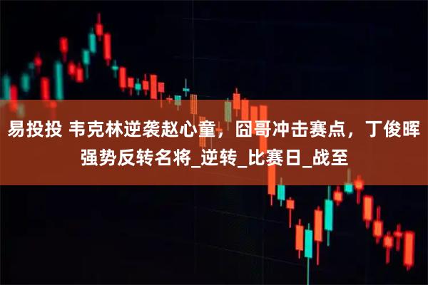 易投投 韦克林逆袭赵心童，囧哥冲击赛点，丁俊晖强势反转名将_逆转_比赛日_战至