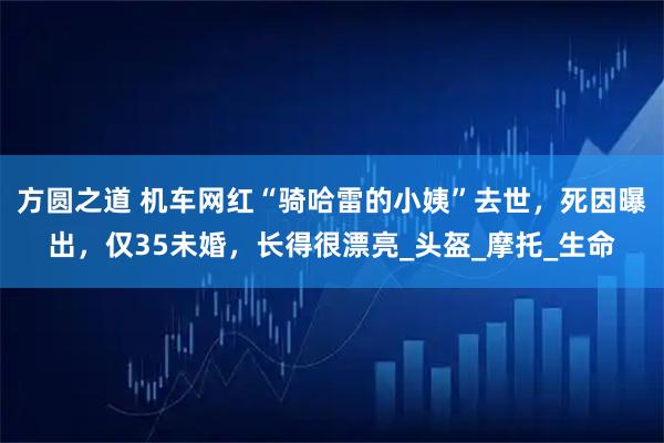 方圆之道 机车网红“骑哈雷的小姨”去世,死因曝出,仅35未婚,长得很漂亮_头盔_摩托_生命
