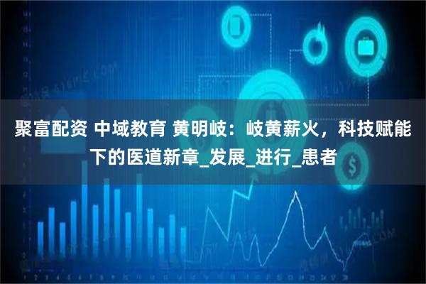 聚富配资 中域教育 黄明岐:岐黄薪火,科技赋能下的医道新章_发展_进行_患者