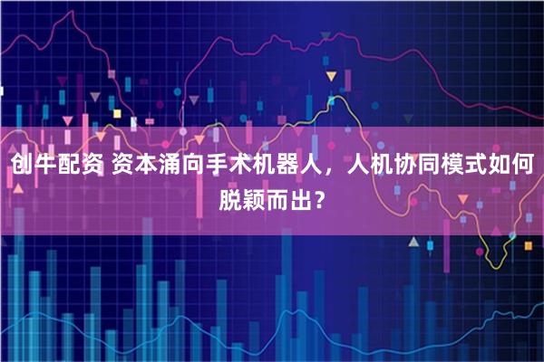 创牛配资 资本涌向手术机器人，人机协同模式如何脱颖而出？