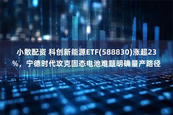 小散配资 科创新能源ETF(588830)涨超23%，宁德时代攻克固态电池难题明确量产路径