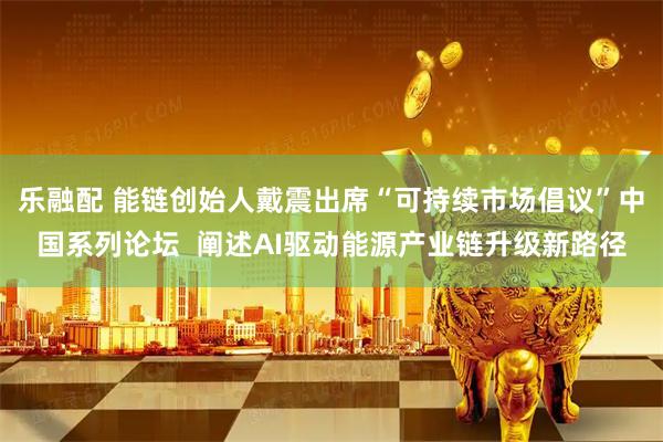 乐融配 能链创始人戴震出席“可持续市场倡议”中国系列论坛 阐述AI驱动能源产业链升级新路径