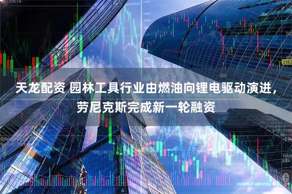 天龙配资 园林工具行业由燃油向锂电驱动演进,劳尼克斯完成新一轮融资