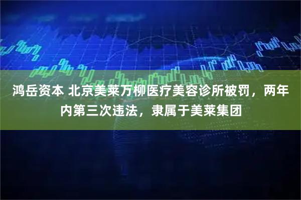 鸿岳资本 北京美莱万柳医疗美容诊所被罚,两年内第三次违法,隶属于美莱集团