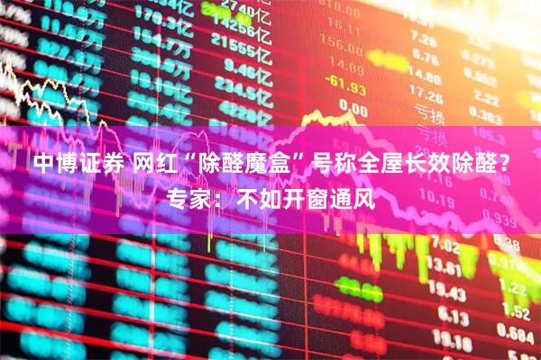 中博证券 网红“除醛魔盒”号称全屋长效除醛?专家:不如开窗通风