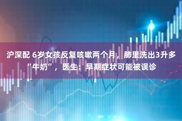 沪深配 6岁女孩反复咳嗽两个月,肺里洗出3升多“牛奶”,医生:早期症状可能被误诊