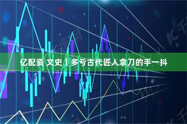 亿配资 文史丨多亏古代匠人拿刀的手一抖