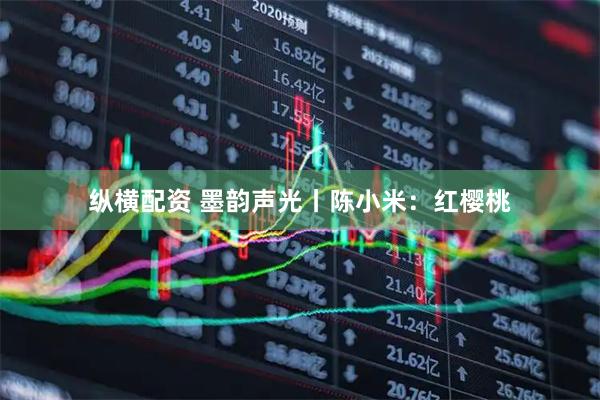 纵横配资 墨韵声光丨陈小米：红樱桃