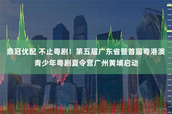 鼎冠优配 不止粤剧！第五届广东省暨首届粤港澳青少年粤剧夏令营广州黄埔启动