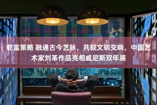 乾富策略 融通古今艺脉，共叙文明交响，中国艺术家刘革作品亮相威尼斯双年展