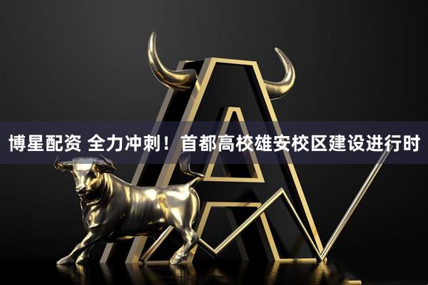 博星配资 全力冲刺！首都高校雄安校区建设进行时