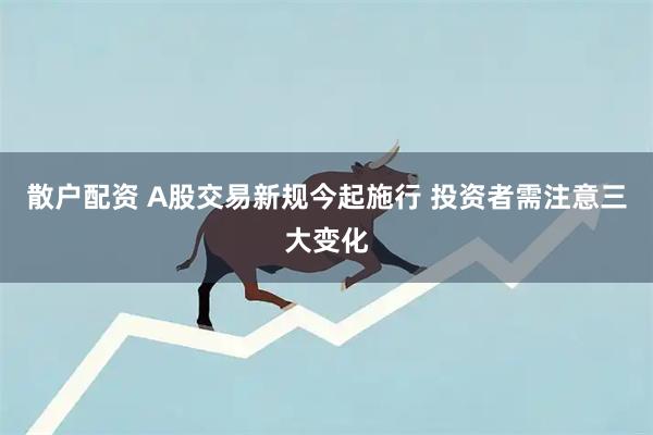 散户配资 A股交易新规今起施行 投资者需注意三大变化