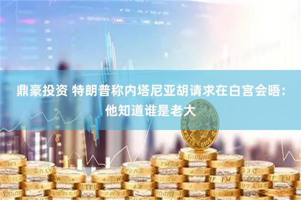 鼎豪投资 特朗普称内塔尼亚胡请求在白宫会晤：他知道谁是老大